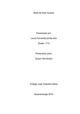 Base de Dato Access
Presentado por:
Laura Fernanda pinilla ortiz
Grado: 11º2
Presentado para:
Susan Hernández
Colegio José Celestino Mutis
Bucaramanga 2014
 