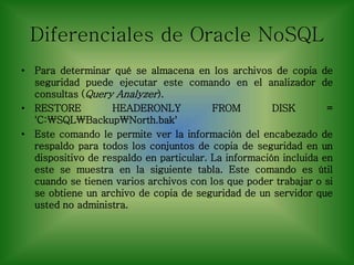 Diferenciales de Oracle NoSQL
• Para determinar qué se almacena en los archivos de copia de
seguridad puede ejecutar este comando en el analizador de
consultas (Query Analyzer).
• RESTORE HEADERONLY FROM DISK =
'C:SQLBackupNorth.bak'
• Este comando le permite ver la información del encabezado de
respaldo para todos los conjuntos de copia de seguridad en un
dispositivo de respaldo en particular. La información incluida en
este se muestra en la siguiente tabla. Este comando es útil
cuando se tienen varios archivos con los que poder trabajar o si
se obtiene un archivo de copia de seguridad de un servidor que
usted no administra.
 