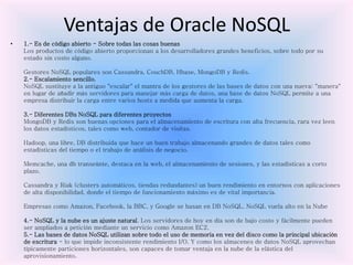 Ventajas de Oracle NoSQL
• 1.- Es de código abierto - Sobre todas las cosas buenas
Los productos de código abierto proporcionan a los desarrolladores grandes beneficios, sobre todo por su
estado sin costo alguno.
Gestores NoSQL populares son Cassandra, CouchDB, Hbase, MongoDB y Redis.
2.- Escalamiento sencillo.
NoSQL sustituye a la antiguo "escalar" el mantra de los gestores de las bases de datos con una nueva: "manera"
en lugar de añadir más servidores para manejar más carga de datos, una base de datos NoSQL permite a una
empresa distribuir la carga entre varios hosts a medida que aumenta la carga.
3.- Diferentes DBs NoSQL para diferentes proyectos
MongoDB y Redis son buenas opciones para el almacenamiento de escritura con alta frecuencia, rara vez leen
los datos estadísticos, tales como web, contador de visitas.
Hadoop, una libre, DB distribuida que hace un buen trabajo almacenando grandes de datos tales como
estadísticas del tiempo o el trabajo de análisis de negocio.
Memcache, una db transeúnte, destaca en la web, el almacenamiento de sesiones, y las estadísticas a corto
plazo.
Cassandra y Riak (clusters automáticos, tiendas redundantes) un buen rendimiento en entornos con aplicaciones
de alta disponibilidad, donde el tiempo de funcionamiento máximo es de vital importancia.
Empresas como Amazon, Facebook, la BBC, y Google se basan en DB NoSQL. NoSQL vuela alto en la Nube
4.- NoSQL y la nube es un ajuste natural. Los servidores de hoy en día son de bajo costo y fácilmente pueden
ser ampliados a petición mediante un servicio como Amazon EC2.
5.- Las bases de datos NoSQL utilizan sobre todo el uso de memoria en vez del disco como la principal ubicación
de escritura - lo que impide inconsistente rendimiento I/O. Y como los almacenes de datos NoSQL aprovechan
típicamente particiones horizontales, son capaces de tomar ventaja en la nube de la elástica del
aprovisionamiento.
 