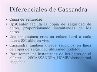 Diferenciales de Cassandra
• Copia de seguridad
• OpsCenter facilita la copia de seguridad de
datos, proporcionando instantáneas de los
datos.
• Una instantánea crea un enlace hard a cada
nueva SSTable en vivo.
• Cassandra también ofrece servicios en línea
de copia de seguridad utilizando nodetool.
• Para tomar una instantánea de los datos en el
clúster >$CASSANDRA_HOME/bin/nodetool
snapshot
 