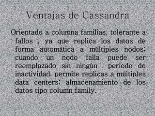 Ventajas de Cassandra
Orientado a columna familias, tolerante a
fallos , ya que replica los datos de
forma automática a múltiples nodos;
cuando un nodo falla puede ser
reemplazado sin ningún periodo de
inactividad. permite replicas a múltiples
data centers; almacenamiento de los
datos tipo column family.
 