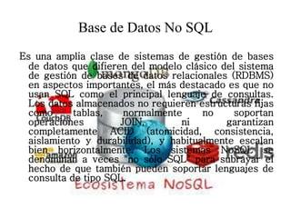 Base de Datos No SQL
Es una amplia clase de sistemas de gestión de bases
de datos que difieren del modelo clásico del sistema
de gestión de bases de datos relacionales (RDBMS)
en aspectos importantes, el más destacado es que no
usan SQL como el principal lenguaje de consultas.
Los datos almacenados no requieren estructuras fijas
como tablas, normalmente no soportan
operaciones JOIN, ni garantizan
completamente ACID (atomicidad, consistencia,
aislamiento y durabilidad), y habitualmente escalan
bien horizontalmente. Los sistemas NoSQL se
denominan a veces "no sólo SQL" para subrayar el
hecho de que también pueden soportar lenguajes de
consulta de tipo SQL.
 