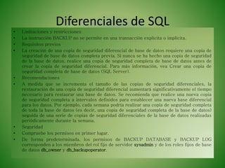Diferenciales de SQL
• Limitaciones y restricciones
• La instrucción BACKUP no se permite en una transacción explícita o implícita.
• Requisitos previos
• La creación de una copia de seguridad diferencial de base de datos requiere una copia de
seguridad de base de datos completa previa. Si nunca se ha hecho una copia de seguridad
de la base de datos, realice una copia de seguridad completa de base de datos antes de
crear la copia de seguridad diferencial. Para más información, vea Crear una copia de
seguridad completa de base de datos (SQL Server).
• Recomendaciones
• A medida que se incrementa el tamaño de las copias de seguridad diferenciales, la
restauración de una copia de seguridad diferencial aumentará significativamente el tiempo
necesario para restaurar una base de datos. Se recomienda que realice una nueva copia
de seguridad completa a intervalos definidos para establecer una nueva base diferencial
para los datos. Por ejemplo, cada semana podría realizar una copia de seguridad completa
de toda la base de datos (es decir, una copia de seguridad completa de la base de datos)
seguida de una serie de copias de seguridad diferenciales de la base de datos realizadas
periódicamente durante la semana.
• Seguridad
• Compruebe los permisos en primer lugar.
• De forma predeterminada, los permisos de BACKUP DATABASE y BACKUP LOG
corresponden a los miembros del rol fijo de servidor sysadmin y de los roles fijos de base
de datos db_owner y db_backupoperator.
 