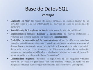 Base de Datos SQL
• Migración en vivo: las bases de datos virtuales se pueden migrar de un
servidor físico a otro sin interrupción del servicio en caso de problemas de
hardware
• Rentabilidad y fácil implementación de soluciones de alta disponibilidad
• Implementación flexible, dinámica y automatizada de nuevas instancias y
recursos del sistema cuando sea necesario (escalabilidad)
• Posibilidad de desarrollo ágil de bases de datos: el uso de diferentes máquinas
virtuales con diferentes sistemas o versiones de bases de datos promueve el
desarrollo o el testeo del desarrollo ágil de software dentro bajo el principio
de prueba y error. Los sistemas con diferentes grados de actualización
pueden ser ajustados, modificados o eliminados, sin que se corra el riesgo de
poner en peligro las bases de datos “operativas”.
• Disponibilidad mejorada: mediante la separación de las máquinas virtuales
entre sí, en caso de problemas con una máquina virtual, el resto de las
máquinas virtuales puede seguir funcionando sin sacrificar el desempeño.
Ventajas
 