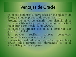 Ventajas de Oracle
• Se puede detectar la corrupción en los bloques de
datos, ya que el proceso de export fallará.
• Protege de fallos de usuario, por ejemplo si se
borra una fila o toda una tabla por error es fácil
recuperarla por medio de un import.
• Se puede determinar los datos a exportar con
gran flexibilidad.
• Se pueden realizar exports completos,
incrementales y acumulativos.
• Los backups relizados con export son portables y
sirven como formato de intercambio de datos
entre BDs y entre máquinas.
 