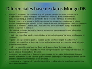 Diferenciales base de datos Mongo DB
• MongoDB posee una herramienta muy útil que nos permite hacer un volcado de la
información de la base de datos a un archivo de respaldo. Esta herramienta se
llama mongodump, y se utiliza por medio de la consola o terminal de comandos.
• Esto se conecta a la instancia de Mongo que se encuentra ejecutandose en el mismo
equipo, en el puerto por defecto 27017 y crea un archivo de respaldo de todas las bases de
datos de la instancia (menos local) y lo almacena en un directorio dump/ de la ruta de
donde se ejecutó el comando.
• Ciertamente podemos agregarle algunos parámetros a este comando para adaptarlo a
nuestras necesidades:
• --out - se especifica un directorio distinto al por defecto dump/ para que se almacene el
respaldo.
• --port - se especifica un puerto, en caso que no se utilice el por defecto 27017.
• --host - se especifica la dirección donde reside la instancia, en caso que no se utilice el
por defecto localhost.
• --db - se especifica una base de datos particular en lugar de tomar todas.
• --collection - usado en conjunto con --db se especifica una colección particular que se
quiera extraer de dicha base de datos.
• --dbpath - se especifica el directorio que contiene los archivos de las bases de datos.
Esto es sumamente útil en caso de que el proceso de mongod no esté ejecutandose ya que
podemos acceder directamente a sus archivos.
• --username y --password - permite especificar credenciales de usuario en caso de que
estas sean requeridas.
•
 