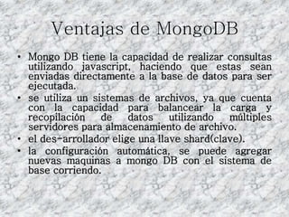 Ventajas de MongoDB
• Mongo DB tiene la capacidad de realizar consultas
utilizando javascript, haciendo que estas sean
enviadas directamente a la base de datos para ser
ejecutada.
• se utiliza un sistemas de archivos, ya que cuenta
con la capacidad para balancear la carga y
recopilación de datos utilizando múltiples
servidores para almacenamiento de archivo.
• el des-arrollador elige una llave shard(clave).
• la configuración automática, se puede agregar
nuevas maquinas a mongo DB con el sistema de
base corriendo.
 