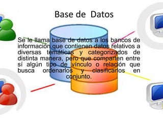 Base de Datos
Se le llama base de datos a los bancos de
información que contienen datos relativos a
diversas temáticas y categorizados de
distinta manera, pero que comparten entre
sí algún tipo de vínculo o relación que
busca ordenarlos y clasificarlos en
conjunto.
 