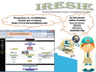 En este portal utiliza el enlace Base de Datos IRESIE (México), haciendo clipSi ingresas a la  a la Biblioteca virtual, por el enlaces http://www.docentedigital.com/IRESIEhttp://www.docentedigital.comRevistas de Educación Superior e Investigación Educativa 