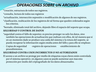 OPERACIONES SOBRE UN ARCHIVO
*creación, estructura de todos sus registros.
*consulta, lectura de todos sus registros
*actualización, intersección supresión o modificación de algunos de sus registros.
*clasificación, reubicación de los registros de tal forma que queden ordenados según
   los criterios.
*borrado, eliminado total del archivo, dejando libre el espacio del soporte que ocupa.
SEGURIDAD Y CONTROL DE DATOS
*seguridad contra el fallo de soportes: es preciso proteger no solo los datos, sino
   también las operaciones de actualización que realizan con ellos, de tal manera que si
   en un momento dado se produce una caída del sistema o la rotura del soporte, se
   pueda recuperar la información según estaba antes del fallo y para ello se emplean:
- Copias de seguridad        -registro de operaciones -establecimiento de
   procedimientos.
SEGURIDAD CONTRA USOS INCORRECTOS O NO AUTORIZADOS
El acceso a un archivo se protege por medio de etiquetas cuyas claves están controlada
   por el sistema operativo. en algunos casos se puede aumentar aun mas esta
   protección por medio del criptografiado de los datos almacenados.
 