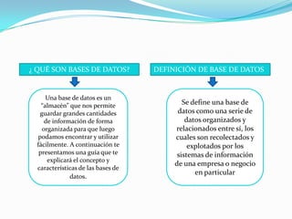 ¿ QUÉ SON BASES DE DATOS?DEFINICIÓN DE BASE DE DATOSUna base de datos es un “almacén” que nos permite guardar grandes cantidades de información de forma organizada para que luego podamos encontrar y utilizar fácilmente. A continuación te presentamos una guía que te explicará el concepto y características de las bases de datos.Se define una base de datos como una serie de datos organizados y relacionados entre sí, los cuales son recolectados y explotados por los sistemas de información de una empresa o negocio en particular