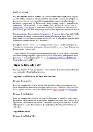 BASE DE DATOS<br />Una base de datos o banco de datos (en ocasiones abreviada BB.DD.) es un conjunto de datos pertenecientes a un mismo contexto y almacenados sistemáticamente para su posterior uso. En este sentido, una biblioteca puede considerarse una base de datos compuesta en su mayoría por documentos y textos impresos en papel e indexados para su consulta. En la actualidad, y debido al desarrollo tecnológico de campos como la informática y la electrónica, la mayoría de las bases de datos están en formato digital (electrónico), que ofrece un amplio rango de soluciones al problema de almacenar datos.<br />Existen programas denominados sistemas gestores de bases de datos, abreviado SGBD, que permiten almacenar y posteriormente acceder a los datos de forma rápida y estructurada. Las propiedades de estos SGBD, así como su utilización y administración, se estudian dentro del ámbito de la informática.<br />Las aplicaciones más usuales son para la gestión de empresas e instituciones públicas. También son ampliamente utilizadas en entornos científicos con el objeto de almacenar la información experimental.<br />Aunque las bases de datos pueden contener muchos tipos de datos, algunos de ellos se encuentran protegidos por las leyes de varios países. Por ejemplo, en España los datos personales se encuentran protegidos por la Ley Orgánica de Protección de Datos de Carácter Personal (LOPD).<br />Tipos de bases de datos<br />Las bases de datos pueden clasificarse de varias maneras, de acuerdo al contexto que se este manejando, o la utilidad de la misma:<br />Según la variabilidad de los datos almacenados<br />Bases de datos estáticas<br />Éstas son bases de datos de sólo lectura, utilizadas primordialmente para almacenar datos históricos que posteriormente se pueden utilizar para estudiar el comportamiento de un conjunto de datos a través del tiempo, realizar proyecciones y tomar decisiones.<br />Bases de datos dinámicas<br />Éstas son bases de datos donde la información almacenada se modifica con el tiempo, permitiendo operaciones como actualización, borrado y adición de datos, además de las operaciones fundamentales de consulta. Un ejemplo de esto puede ser la base de datos utilizada en un sistema de información de una tienda de abarrotes, una farmacia, un videoclub.<br />Según el contenido<br />Bases de datos bibliográficas<br />Solo contienen un surrogante (representante) de la fuente primaria, que permite localizarla. Un registro típico de una base de datos bibliográfica contiene información sobre el autor, fecha de publicación, editorial, título, edición, de una determinada publicación, etc. Puede contener un resumen o extracto de la publicación original, pero nunca el texto completo, porque si no, estaríamos en presencia de una base de datos a texto completo (o de fuentes primarias —ver más abajo). Como su nombre lo indica, el contenido son cifras o números. Por ejemplo, una colección de resultados de análisis de laboratorio, entre otras.<br />Bases de datos de texto completo<br />Almacenan las fuentes primarias, como por ejemplo, todo el contenido de todas las ediciones de una colección de revistas científicas.<br />Directorios<br />Un ejemplo son las guías telefónicas en formato electrónico.<br />Bases de datos o quot;
bibliotecasquot;
 de información química o biológica<br />Son bases de datos que almacenan diferentes tipos de información proveniente de la química, las ciencias de la vida o médicas. Se pueden considerar en varios subtipos:<br />Las que almacenan secuencias de nucleótidos o proteínas.<br />Las bases de datos de rutas metabólicas.<br />Bases de datos de estructura, comprende los registros de datos experimentales sobre estructuras 3D de biomoléculas-<br />Bases de datos clínicas.<br />Bases de datos bibliográficas (biológicas, químicas, médicas y de otros campos): PubChem, Medline, EBSCOhost.<br />Modelos de bases de datos<br />Además de la clasificación por la función de las bases de datos, éstas también se pueden clasificar de acuerdo a su modelo de administración de datos.<br />Un modelo de datos es básicamente una quot;
descripciónquot;
 de algo conocido como contenedor de datos (algo en donde se guarda la información), así como de los métodos para almacenar y recuperar información de esos contenedores. Los modelos de datos no son cosas físicas: son abstracciones que permiten la implementación de un sistema eficiente de base de datos; por lo general se refieren a algoritmos, y conceptos matemáticos.<br />Algunos modelos con frecuencia utilizados en las bases de datos:<br />Bases de datos jerárquicas<br />Artículo principal: Base de datos jerárquica<br />Éstas son bases de datos que, como su nombre indica, almacenan su información en una estructura jerárquica. En este modelo los datos se organizan en una forma similar a un árbol (visto al revés), en donde un nodo padre de información puede tener varios hijos. El nodo que no tiene padres es llamado raíz, y a los nodos que no tienen hijos se los conoce como hojas.<br />Las bases de datos jerárquicas son especialmente útiles en el caso de aplicaciones que manejan un gran volumen de información y datos muy compartidos permitiendo crear estructuras estables y de gran rendimiento.<br />Una de las principales limitaciones de este modelo es su incapacidad de representar eficientemente la redundancia de datos.<br />Base de datos de red<br />Artículo principal: Base de datos de red<br />Éste es un modelo ligeramente distinto del jerárquico; su diferencia fundamental es la modificación del concepto de nodo: se permite que un mismo nodo tenga varios padres (posibilidad no permitida en el modelo jerárquico).<br />Fue una gran mejora con respecto al modelo jerárquico, ya que ofrecía una solución eficiente al problema de redundancia de datos; pero, aun así, la dificultad que significa administrar la información en una base de datos de red ha significado que sea un modelo utilizado en su mayoría por programadores más que por usuarios finales.<br />Bases de datos transaccionales<br />Son bases de datos cuyo único fin es el envío y recepción de datos a grandes velocidades, estas bases son muy poco comunes y están dirigidas por lo general al entorno de análisis de calidad, datos de producción e industrial, es importante entender que su fin único es recolectar y recuperar los datos a la mayor velocidad posible, por lo tanto la redundancia y duplicación de información no es un problema como con las demás bases de datos, por lo general para poderlas aprovechar al máximo permiten algún tipo de conectividad a bases de datos relacionales.<br />Bases de datos relacionales<br />Artículo principal: Modelo relacional<br />Artículo principal: Base de datos relacional<br />Éste es el modelo utilizado en la actualidad para modelar problemas reales y administrar datos dinámicamente. Tras ser postulados sus fundamentos en 1970 por Edgar Frank Codd, de los laboratorios IBM en San José (California), no tardó en consolidarse como un nuevo paradigma en los modelos de base de datos. Su idea fundamental es el uso de quot;
relacionesquot;
. Estas relaciones podrían considerarse en forma lógica como conjuntos de datos llamados quot;
tuplasquot;
. Pese a que ésta es la teoría de las bases de datos relacionales creadas por Codd, la mayoría de las veces se conceptualiza de una manera más fácil de imaginar. Esto es pensando en cada relación como si fuese una tabla que está compuesta por registros (las filas de una tabla), que representarían las tuplas, y campos (las columnas de una tabla).<br />En este modelo, el lugar y la forma en que se almacenen los datos no tienen relevancia (a diferencia de otros modelos como el jerárquico y el de red). Esto tiene la considerable ventaja de que es más fácil de entender y de utilizar para un usuario esporádico de la base de datos. La información puede ser recuperada o almacenada mediante quot;
consultasquot;
 que ofrecen una amplia flexibilidad y poder para administrar la información.<br />El lenguaje más habitual para construir las consultas a bases de datos relacionales es SQL, Structured Query Language o Lenguaje Estructurado de Consultas, un estándar implementado por los principales motores o sistemas de gestión de bases de datos relacionales.<br />Durante su diseño, una base de datos relacional pasa por un proceso al que se le conoce como normalización de una base de datos.<br />Durante los años 80 la aparición de dBASE produjo una revolución en los lenguajes de programación y sistemas de administración de datos. Aunque nunca debe olvidarse que dBase no utilizaba SQL como lenguaje base para su gestión.<br />Bases de datos multidimensionales<br />Artículo principal: Base de datos multidimensional<br />Son bases de datos ideadas para desarrollar aplicaciones muy concretas, como creación de Cubos OLAP. Básicamente no se diferencian demasiado de las bases de datos relacionales (una tabla en una base de datos relacional podría serlo también en una base de datos multidimensional), la diferencia está más bien a nivel conceptual; en las bases de datos multidimensionales los campos o atributos de una tabla pueden ser de dos tipos, o bien representan dimensiones de la tabla, o bien representan métricas que se desean estudiar.<br />Bases de datos orientadas a objetos<br />Artículo principal: Base de datos orientada a objetos<br />Este modelo, bastante reciente, y propio de los modelos informáticos orientados a objetos, trata de almacenar en la base de datos los objetos completos (estado y comportamiento).<br />Una base de datos orientada a objetos es una base de datos que incorpora todos los conceptos importantes del paradigma de objetos:<br />Encapsulación - Propiedad que permite ocultar la información al resto de los objetos, impidiendo así accesos incorrectos o conflictos.<br />Herencia - Propiedad a través de la cual los objetos heredan comportamiento dentro de una jerarquía de clases.<br />Polimorfismo - Propiedad de una operación mediante la cual puede ser aplicada a distintos tipos de objetos.<br />En bases de datos orientadas a objetos, los usuarios pueden definir operaciones sobre los datos como parte de la definición de la base de datos. Una operación (llamada función) se especifica en dos partes. La interfaz (o signatura) de una operación incluye el nombre de la operación y los tipos de datos de sus argumentos (o parámetros). La implementación (o método) de la operación se especifica separadamente y puede modificarse sin afectar la interfaz. Los programas de aplicación de los usuarios pueden operar sobre los datos invocando a dichas operaciones a través de sus nombres y argumentos, sea cual sea la forma en la que se han implementado. Esto podría denominarse independencia entre programas y operaciones.<br />SQL:2003, es el estándar de SQL92 ampliado, soporta los conceptos orientados a objetos y mantiene la compatibilidad con SQL92.<br />Bases de datos documentales<br />Permiten la indexación a texto completo, y en líneas generales realizar búsquedas más potentes. Tesaurus es un sistema de índices optimizado para este tipo de bases de datos.<br />Bases de datos deductivas<br />Un sistema de base de datos deductiva, es un sistema de base de datos pero con la diferencia de que permite hacer deducciones a través de inferencias. Se basa principalmente en reglas y hechos que son almacenados en la base de datos. Las bases de datos deductivas son también llamadas bases de datos lógicas, a raíz de que se basa en lógica matemática.<br />Gestión de bases de datos distribuida<br />La base de datos está almacenada en varias computadoras conectadas en red. Surgen debido a la existencia física de organismos descentralizados<br />