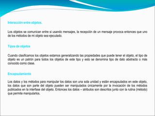 Interacción entre objetos. Los objetos se comunican entre si usando mensajes, la recepción de un mensaje provoca entonces que uno de los métodos de mi objeto sea ejecutado. Tipos de objetos Cuando clasificamos los objetos estamos generalizando las propiedades que puede tener el objeto, el tipo de objeto es un patrón para todos los objetos de este tipo y esto se denomina tipo de dato abstracto o más conocido como clase.  Encapsulamiento   Los datos y los métodos para manipular los datos son una sola unidad y están encapsulados en este objeto, los datos que son parte del objeto pueden ser manipulados únicamente por la invocación de los métodos publicados en la interfase del objeto. Entonces los datos – atributos son descritos junto con la rutina (método) que permite manipularlos. 