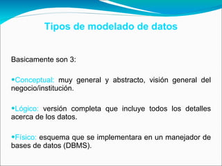 Tipos de modelado de datos Basicamente son 3: Conceptual:  muy general y abstracto, visión general del negocio/institución.  Lógico:  versión completa que incluye todos los detalles acerca de los datos. Físico:  esquema que se implementara en un manejador de bases de datos (DBMS).  