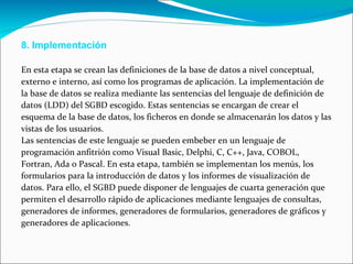 8. Implementación  En esta etapa se crean las definiciones de la base de datos a nivel conceptual,  externo e interno, así como los programas de aplicación. La implementación de  la base de datos se realiza mediante las sentencias del lenguaje de definición de  datos (LDD) del SGBD escogido. Estas sentencias se encargan de crear el  esquema de la base de datos, los ficheros en donde se almacenarán los datos y las  vistas de los usuarios.  Las sentencias de este lenguaje se pueden embeber en un lenguaje de  programación anfitrión como Visual Basic, Delphi, C, C++, Java, COBOL,  Fortran, Ada o Pascal. En esta etapa, también se implementan los menús, los  formularios para la introducción de datos y los informes de visualización de  datos. Para ello, el SGBD puede disponer de lenguajes de cuarta generación que  permiten el desarrollo rápido de aplicaciones mediante lenguajes de consultas,  generadores de informes, generadores de formularios, generadores de gráficos y  generadores de aplicaciones.  
