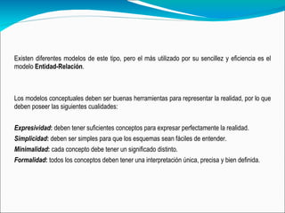 Existen diferentes modelos de este tipo, pero el más utilizado por su sencillez y eficiencia es el modelo  Entidad-Relación . Los modelos conceptuales deben ser buenas herramientas para representar la realidad, por lo que deben poseer las siguientes cualidades:   Expresividad :  deben tener suficientes conceptos para expresar perfectamente la realidad.  Simplicidad :  deben ser simples para que los esquemas sean fáciles de entender.  Minimalidad :  cada concepto debe tener un significado distinto.   Formalidad :  todos los conceptos deben tener una interpretación única, precisa y bien definida.  