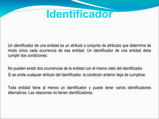 Identificador Un identificador de una entidad es un atributo o conjunto de atributos que determina de modo único cada ocurrencia de esa entidad. Un identificador de una entidad debe cumplir dos condiciones:  No pueden existir dos ocurrencias de la entidad con el mismo valor del identificador.  Si se omite cualquier atributo del identificador, la condición anterior deja de cumplirse.  Toda entidad tiene al menos un identificador y puede tener varios identificadores alternativos. Las relaciones no tienen identificadores.  