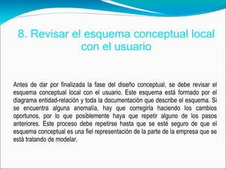 8. Revisar el esquema conceptual local con el usuario Antes de dar por finalizada la fase del diseño conceptual, se debe revisar el esquema conceptual local con el usuario. Este esquema está formado por el diagrama entidad-relación y toda la documentación que describe el esquema. Si se encuentra alguna anomalía, hay que corregirla haciendo los cambios oportunos, por lo que posiblemente haya que repetir alguno de los pasos anteriores. Este proceso debe repetirse hasta que se esté seguro de que el esquema conceptual es una fiel representación de la parte de la empresa que se está tratando de modelar.  