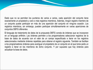 Dado que no se permiten los punteros de varios a varios, cada aparición del conjunto tiene exactamente un propietario y cero o más registros miembros. Además, ningún registro miembro de un conjunto puede participar en más de una aparición del conjunto en ninguna ocasión. Los registros miembros, sin embargo, pueden participar simultáneamente en varias apariciones de conjuntos DBTG  diferentes.   El lenguaje de tratamiento de datos de la propuesta DBTG consta de órdenes que se incorporan en un lenguaje anfitrión. Las órdenes permiten a los programadores seleccionar registros de la base de datos de acuerdo con el valor de un campo especificado e iterar en los registros seleccionados mediante órdenes repetidas para obtener el registro siguiente. También se facilitan a los programadores órdenes para averiguar el propietario de un conjunto en el que tome parte un registro e iterar en los miembros de dicho conjunto. Y por supuesto que hay órdenes para actualizar la base de datos.  