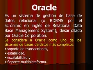 Oracle   Es un sistema de gestión de base de datos relacional (o RDBMS por el acrónimo en inglés de Relational Data Base Management System), desarrollado por Oracle Corporation. Se considera a Oracle como uno de los sistemas de bases de datos más completos. soporte de transacciones, estabilidad, escalabilidad y Soporte multiplataforma. 