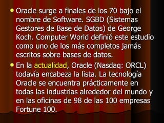 Oracle surge a finales de los 70 bajo el nombre de Software. SGBD (Sistemas Gestores de Base de Datos) de George Koch. Computer World definió este estudio como uno de los más completos jamás escritos sobre bases de datos.  En la  actualidad , Oracle (Nasdaq: ORCL) todavía encabeza la lista. La tecnología Oracle se encuentra prácticamente en todas las industrias alrededor del mundo y en las oficinas de 98 de las 100 empresas Fortune 100.  