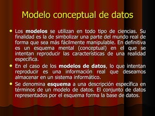 Modelo conceptual de datos Los  modelos  se utilizan en todo tipo de ciencias. Su finalidad es la de simbolizar una parte del mundo real de forma que sea más fácilmente manipulable. En definitiva es un esquema mental (conceptual) en el que se intentan reproducir las características de una realidad específica. En el caso de los  modelos de datos , lo que intentan reproducir es una información real que deseamos almacenar en un sistema informático. Se denomina  esquema  a una descripción específica en términos de un modelo de datos. El conjunto de datos representados por el esquema forma la base de datos. 