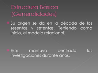 Su origen se da en la década de los sesentas y setentas. Teniendo como inicio, el modelo relacional. Este mantuvo centrado las investigaciones durante años. 
