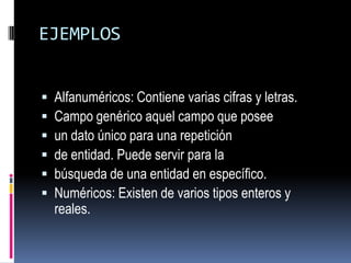 EJEMPLOSAlfanuméricos: Contiene varias cifras y letras. Campo genérico aquel campo que poseeun dato único para una repetición de entidad. Puede servir para la búsqueda de una entidad en específico.Numéricos: Existen de varios tipos enteros y reales.