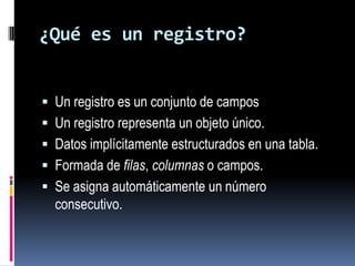 ¿Qué es un registro?Un registro es un conjunto de campos Un registro representa un objeto único. Datos implícitamente estructurados en una tabla.Formada de filas, columnas o campos.Se asigna automáticamente un número consecutivo.