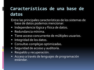 Características de una base de datosEntre las principales características de los sistemas de base de datos podemos mencionar:Independencia lógica y física de datos.Redundancia mínima.Tiene acceso concurrente de múltiples usuarios.Integridad de los datos.Consultas complejas optimizadas.Seguridad de acceso y auditoría.Respaldo y recuperación.Acceso a través de lenguajes de programación estándar.
