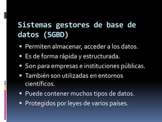 Sistemas gestores de base de datos (SGBD)Permiten almacenar, acceder a los datos. Es de forma rápida y estructurada. Son para empresas e instituciones públicas.También son utilizadas en entornos científicos. Puede contener muchos tipos de datos.Protegidos por leyes de varios países.