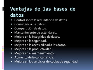 Ventajas de las bases de datosControl sobre la redundancia de datos.Consistencia de datos.Compartición de datos.Mantenimiento de estándares.Mejora en la integridad de datos.Mejora en la seguridad.Mejora en la accesibilidad a los datos.Mejora en la productividad.Mejora en el mantenimiento.Aumento de la concurrencia.Mejora en los servicios de copias de seguridad.