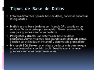 Tipos de Base de DatosEntre los diferentes tipos de base de datos, podemos encontrar los siguientes:MySql: es una base de datos con licencia GPL basada en un servidor. Se caracteriza por su rapidez. No es recomendable usar para grandes volúmenes de datos. PostgreSql y Oracle: Son sistemas de base de datos poderosos. Administra muy bien grandes cantidades de datos, y suelen ser utilizadas en intranets y sistemas de gran calibre.Microsoft SQL Server: es una base de datos más potente que access desarrollada por Microsoft. Se utiliza para manejar grandes volúmenes de informaciones.