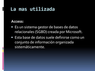 La mas utilizadaAccess:Es un sistema gestor de bases de datos relacionales (SGBD) creada por Microsoft. Esta base de datos suele definirse como un conjunto de información organizada sistemáticamente.