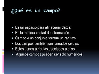 ¿Qué es un campo?Es un espacio para almacenar datos. Es la mínima unidad de información. Campo o un conjunto forman un registro.Los campos también son llamados celdas.Estos tienen atributos asociados a ellos.Algunos campos pueden ser solo numéricos.