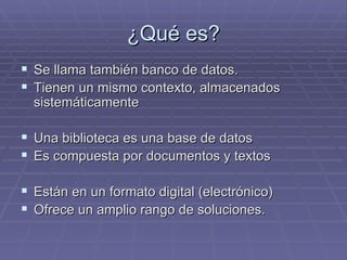 ¿Qué es? Se llama también banco de datos. Tienen un mismo contexto, almacenados sistemáticamente Una biblioteca es una base de datos Es compuesta por documentos y textos Están en un formato digital (electrónico) Ofrece un amplio rango de soluciones.