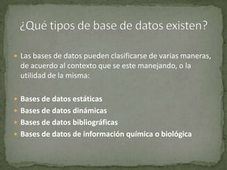 Las bases de datos pueden clasificarse de varias maneras, de acuerdo al contexto que se este manejando, o la utilidad de la misma:Bases de datos estáticasBases de datos dinámicasBases de datos bibliográficasBases de datos de información química o biológica¿Qué tipos de base de datos existen?