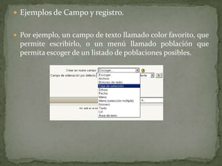 Ejemplos de Campo y registro.Por ejemplo, un campo de texto llamado color favorito, que permite escribirlo, o un menú llamado población que permita escoger de un listado de poblaciones posibles.