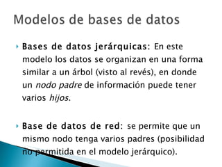 Bases de datos jerárquicas:  En este modelo los datos se organizan en una forma similar a un árbol (visto al revés), en donde un  nodo padre  de información puede tener varios  hijos . Base de datos de red:  se permite que un mismo nodo tenga varios padres (posibilidad no permitida en el modelo jerárquico). 