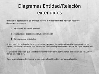Diagramas Entidad/Relación
extendidos
- Hay varias aportaciones de diversos autores al modelo Entidad-Relación «básico».
- Permiten representar...
 Relaciones exclusivas entre sí
 Jerarquías de Especialización/Generalización
 Agregación de entidades
-Dos (o más) tipos de relación son exclusivos, respecto de un tipo de entidad que participa en
ambos, si cada instancia del tipo de entidad sólo puede participar en uno de los tipos de relación
-La jerarquía o relación que se establece entre uno y otros corresponde a la noción de “es_un” o
de “es_un_tipo_de”.
- Estas jerarquías pueden formarse por especialización o bien por generalización.
 