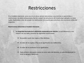 Restricciones
En el modelo relacional, como ocurre en otros, existen estructuras u ocurrencias no permitidas o
restricciones. Los datos almacenados han de cumplir las estructuras del modelo (por ejemplo, no tener
tuplas duplicadas) y han de cumplir las restricciones de usuario para constituir una ocurrencia válida del
esquema.
Restricciones inherentes al modelo relacional.
• La integridad derivada de la definición matemática de relación, la cual diferencia a una
relación de una tabla, presenta las siguientes restricciones:
 No pueden existir dos tuplas o filas idénticas.
 El orden de las tuplas o filas no es significativo (es indiferente).
 El orden de los atributos no es significativo.
 Cada atributo sólo puede tomar un único valor del dominio, no admitiéndose por lo
tanto los grupos repetitivos.
 