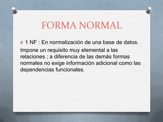 FORMA NORMAL1 NF : En normalización de una base de datos.Impone un requisito muy elemental a las relaciones ; a diferencia de las demás formas normales no exige información adicional como las dependencias funcionales.
