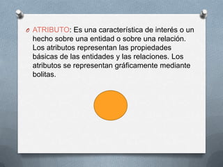 ATRIBUTO: Es una característica de interés o un hecho sobre una entidad o sobre una relación. Los atributos representan las propiedades básicas de las entidades y las relaciones. Los atributos se representan gráficamente mediante bolitas.