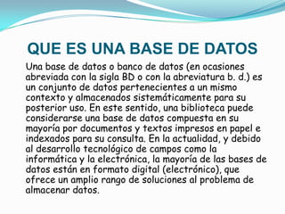 QUE ES UNA BASE DE DATOSUna base de datos o banco de datos (en ocasiones abreviada con la sigla BD o con la abreviatura b. d.) es un conjunto de datos pertenecientes a un mismo contexto y almacenados sistemáticamente para su posterior uso. En este sentido, una biblioteca puede considerarse una base de datos compuesta en su mayoría por documentos y textos impresos en papel e indexados para su consulta. En la actualidad, y debido al desarrollo tecnológico de campos como la informática y la electrónica, la mayoría de las bases de datos están en formato digital (electrónico), que ofrece un amplio rango de soluciones al problema de almacenar datos.