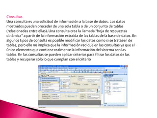 Consultas Una consulta es una solicitud de información a la base de datos. Los datos mostrados pueden proceder de una sola tabla o de un conjunto de tablas (relacionadas entre ellas). Una consulta crea la llamada “hoja de respuestas dinámica” a partir de la información extraída de las tablas de la base de datos. En algunos tipos de consulta es posible modificar los datos como si se tratasen de tablas, pero ello no implica que la información radique en las consultas ya que el único elemento que contiene realmente la información del sistema son las tablas. En las consultas se pueden aplicar criterios para filtrar los datos de las tablas y recuperar sólo lo que cumplan con el criterio