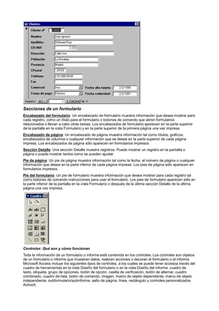 Secciones de un formulario
Encabezado del formulario: Un encabezado de formulario muestra información que desea mostrar para
cada registro, como un título para el formulario o botones de comando que abren formularios
relacionados o llevan a cabo otras tareas. Los encabezados de formulario aparecen en la parte superior
de la pantalla en la vista Formulario y en la parte superior de la primera página una vez impresa.
Encabezado de página: Un encabezado de página muestra información tal como títulos, gráficos,
encabezados de columna o cualquier información que se desee en la parte superior de cada página
impresa. Los encabezados de página sólo aparecen en formularios impresos.
Sección Detalle: Una sección Detalle muestra registros. Puede mostrar un registro en la pantalla o
página o puede mostrar tantos como se pueden ajustar.
Pie de página: Un pie de página muestra información tal como la fecha, el número de página o cualquier
información que desee en la parte inferior de cada página impresa. Los pies de página sólo aparecen en
formularios impresos.
Pie del formulario: Un pie de formulario muestra información que desea mostrar para cada registro tal
como botones de comando instrucciones para usar el formulario. Los pies de formulario aparecen sólo en
la parte inferior de la pantalla en la vista Formulario o después de la última sección Detalle de la última
página una vez impresa.




Controles: Qué son y cómo funcionan
Toda la información de un formulario o informe está contenida en los controles. Los controles son objetos
de un formulario o informe que muestran datos, realizan acciones o decoran el formulario o el informe.
Microsoft Access incluye los siguientes tipos de controles, a los cuales se puede tener accesoa través del
cuadro de herramientas en la vista Diseño del formulario o en la vista Diseño del informe: cuadro de
texto, etiqueta, grupo de opciones, botón de opción, casilla de verificación, botón de alternar, cuadro
combinado, cuadro de lista, botón de comando, imagen, marco de objeto dependiente, marco de objeto
independiente, subformulario/subinforme, salto de página, línea, rectángulo y controles personalizados
ActiveX.
 