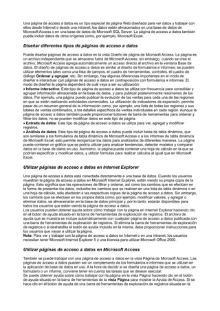 Una página de acceso a datos es un tipo especial de página Web diseñada para ver datos y trabajar con
ellos desde Internet o desde una intranet; los datos están almacenados en una base de datos de
Microsoft Access o en una base de datos de Microsoft SQL Server. La página de acceso a datos también
puede incluir datos de otros orígenes como, por ejemplo, Microsoft Excel.

Diseñar diferentes tipos de páginas de acceso a datos
Puede diseñar páginas de acceso a datos en la vista Diseño de página de Microsoft Access. La página es
un archivo independiente que se almacena fuera de Microsoft Access; sin embargo, cuando se crea el
archivo, Microsoft Access agrega automáticamente un acceso directo al archivo en la ventana Base de
datos. El diseño de páginas de acceso a datos es similar al diseño de formularios e informes; se pueden
utilizar elementos tales como una lista de campos, el cuadro de herramientas, controles, el cuadro de
diálogo Ordenar y agrupar, etc. Sin embargo, hay algunas diferencias importantes en el modo de
diseñar e interactuar con páginas de acceso a datos en contraposición con formularios e informes. El
modo de diseñar la página dependerá de cuál vaya a ser su utilización:
· Informe interactivo: Este tipo de página de acceso a datos se utiliza con frecuencia para consolidar y
agrupar información almacenada en la base de datos, y para publicar posteriormente resúmenes de los
datos. Por ejemplo, una página puede publicar la evolución de las ventas para cada una de las regiones
en que se estén realizando actividades comerciales. La utilización de indicadores de expansión, permite
pasar de un resumen general de la información como, por ejemplo, una lista de todas las regiones y sus
totales de ventas combinados, a los detalles específicos de ventas individuales en cada región. Aunque la
página de acceso a datos también puede proporcionar botones de barra de herramientas para ordenar y
filtrar los datos, no se pueden modificar datos en este tipo de página.
· Entrada de datos: Este tipo de página de acceso a datos se utiliza para ver, agregar y modificar
registros.
· Análisis de datos: Este tipo de página de acceso a datos puede incluir listas de tabla dinámica, que
son similares a los formularios de tabla dinámica de Microsoft Access o a los informes de tabla dinámica
de Microsoft Excel; esto permite reorganizar los datos para analizarlos de diferentes maneras. La página
puede contener un gráfico que se podría utilizar para analizar tendencias, detectar modelos y comparar
datos en la base de datos en uso. Asimismo, la página puede contener una hoja de cálculo en la que se
podrían especificar y modificar datos, y utilizar fórmulas para realizar cálculos al igual que en Microsoft
Excel.

Utilizar páginas de acceso a datos en Internet Explorer
Una página de acceso a datos está conectada directamente a una base de datos. Cuando los usuarios
muestran la página de acceso a datos en Microsoft Internet Explorer, están viendo su propia copia de la
página. Esto significa que las operaciones de filtrar y ordenar, así como los cambios que se efectúen en
la forma de presentar los datos, incluidos los cambios que se realicen en una lista de tabla dinámica o en
una hoja de cálculo, sólo afectarán a las respectivas copias de la página de acceso a datos. Sin embargo,
los cambios que se efectúen en los propios datos como, por ejemplo, modificar valores, y agregar o
eliminar datos, se almacenarán en la base de datos principal y, por lo tanto, estarán disponibles para
todos los usuarios que estén viendo la página de acceso a datos.
Los usuarios pueden obtener ayuda sobre cómo trabajar con la página en Internet Explorer haciendo clic
en el botón de ayuda situado en la barra de herramientas de exploración de registros. El archivo de
ayuda que se muestra se incluye automáticamente con cualquier página de acceso a datos publicada con
una barra de herramientas de exploración de registros. Si elimina la barra de herramientas de exploración
de registros o si deshabilita el botón de ayuda incluido en la misma, debe proporcionar instrucciones para
los usuarios que vayan a utilizar la página.
Nota: Para ver y trabajar con la página de acceso a datos en Internet o en una intranet, los usuarios
necesitan tener Microsoft Internet Explorer 5 y una licencia para utilizar Microsoft Office 2000.

Utilizar páginas de acceso a datos en Microsoft Access
También se puede trabajar con una página de acceso a datos en la vista Página de Microsoft Access. Las
páginas de acceso a datos pueden ser un complemento de los formularios e informes que se utilizan en
la aplicación de base de datos en uso. A la hora de decidir si se diseña una página de acceso a datos, un
formulario o un informe, conviene tener en cuenta las tareas que se desean ejecutar.
Se puede obtener ayuda sobre cómo trabajar con la página en la vista Página haciendo clic en el botón
de ayuda situado en la barra de herramientas de la vista Página para mostrar la Ayuda de Access. Si se
hace clic en el botón de ayuda de una barra de herramientas de exploración de registros situada en la
 