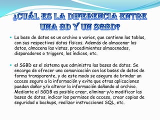 ¿Cuál es la diferencia entre una BD y un SGBD?La base de datos es un archivo o varios, que contiene las tablas, con sus respectivos datos físicos. Además de almacenar los datos, almacena las vistas, procedimientos almacenados, disparadores o triggers, los índices, etc.el SGBD es el sistema que administra las bases de datos. Se encarga de ofrecer una comunicación con las bases de datos de forma transparente, y de este modo se asegura de brindar un acceso seguro a la información y evita que otras aplicaciones puedan dañar y/o alterar la información dañando al archivo.Mediante el SGDB es posible crear, eliminar y/o modificar las bases de datos, indicar los permisos de acceso, crear copias de seguridad o backups, realizar instrucciones SQL, etc.