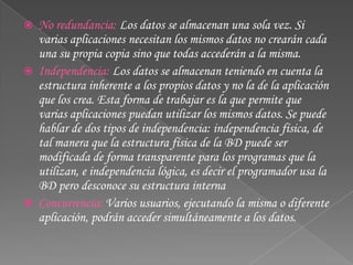 No redundancia: Los datos se almacenan una sola vez. Si varias aplicaciones necesitan los mismos datos no crearán cada una su propia copia sino que todas accederán a la misma. Independencia: Los datos se almacenan teniendo en cuenta la estructura inherente a los propios datos y no la de la aplicación que los crea. Esta forma de trabajar es la que permite que varias aplicaciones puedan utilizar los mismos datos. Se puede hablar de dos tipos de independencia: independencia física, de tal manera que la estructura física de la BD puede ser modificada de forma transparente para los programas que la utilizan, e independencia lógica, es decir el programador usa la BD pero desconoce su estructura interna Concurrencia: Varios usuarios, ejecutando la misma o diferente aplicación, podrán acceder simultáneamente a los datos. 
