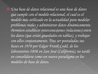 Una base de datos relacional es una base de datos que cumple con el modelo relacional, el cual es el modelo más utilizado en la actualidad para modelar problemas reales y administrar datos dinámicamente. Permiten establecer interconexiones (relaciones) entre los datos (que están guardados en tablas), y trabajar con ellos conjuntamente. Tras ser postuladas sus bases en 1970 por Edgar Frank Codd, de los laboratorios IBM en San José (California), no tardó en consolidarse como un nuevo paradigma en los modelos de base de datos.
